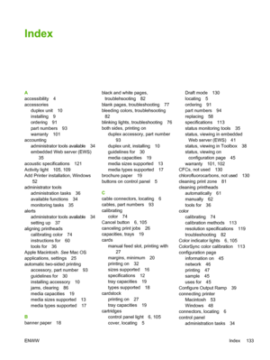 Page 141Index
A
accessibility 4
accessories
duplex unit 10
installing 9
ordering 91
part numbers 93
warranty 101
accounting
administrator tools available 34
embedded Web server (EWS)
35
acoustic specifications 121
Activity light 105, 109
Add Printer installation, Windows
52
administrator tools
administration tasks 36
available functions 34
monitoring tasks 35
alerts
administrator tools available 34
setting up 37
aligning printheads
calibrating color 74
instructions for 60
tools for 36
Apple Macintosh. See Mac...