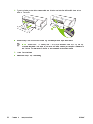 Page 305.Press the button on top of the paper guide and slide the guide to the right until it stops at the
edge of the media.
6.Press the input tray lock and retract the tray until it stops at the edge of the media.
NOTEWhen 215.9 x 279.4 mm (8.5 x 11 inch) paper is loaded in the input tray, the tray
extension will close to the edge of the paper and leave a slight gap between the extension
and the tray. The tray extends further to accommodate larger-sized media.
7.Lower the output tray.
8.Extend the output tray...