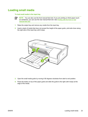 Page 31Loading small media
To load small media in the input tray
NOTEYou can also use the front manual feed slot. If you are printing on thick paper (such
as cardstock), you can use the rear manual feed slot. See 
Printing with the front or rear
manual feed slot.
1.Raise the output tray and remove any media from the input tray.
2.Insert a stack of media that does not exceed the height of the paper guide, print-side down along
the right side of the input tray until it stops.
3.Open the small media guide by...