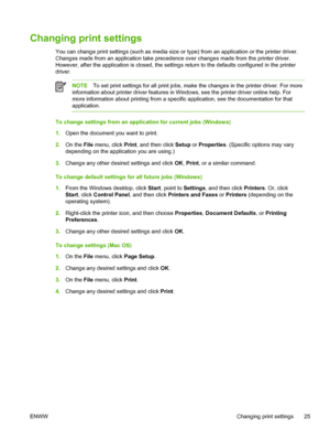 Page 33Changing print settings
You can change print settings (such as media size or type) from an application or the printer driver.
Changes made from an application take precedence over changes made from the printer driver.
However, after the application is closed, the settings return to the defaults configured in the printer
driver.
NOTETo set print settings for all print jobs, make the changes in the printer driver. For more
information about printer driver features in Windows, see the printer driver online...