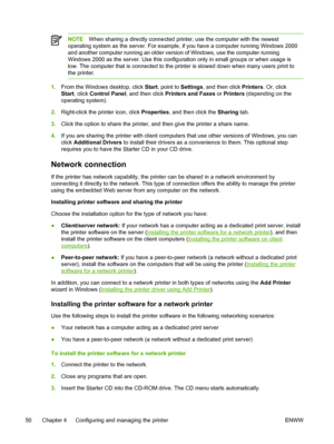 Page 58NOTEWhen sharing a directly connected printer, use the computer with the newest
operating system as the server. For example, if you have a computer running Windows 2000
and another computer running an older version of Windows, use the computer running
Windows 2000 as the server. Use this configuration only in small groups or when usage is
low. The computer that is connected to the printer is slowed down when many users print to
the printer.
1.From the Windows desktop, click Start, point to Settings, and...