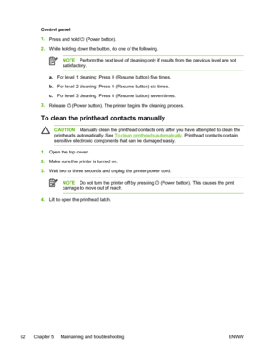 Page 70Control panel
1.
Press and hold 
 (Power button).
2.While holding down the button, do one of the following.
NOTEPerform the next level of cleaning only if results from the previous level are not
satisfactory.
a.For level 1 cleaning: Press  (Resume button) five times.
b.For level 2 cleaning: Press 
 (Resume button) six times.
c.For level 3 cleaning: Press 
 (Resume button) seven times.
3.
Release 
 (Power button). The printer begins the cleaning process.
To clean the printhead contacts manually...