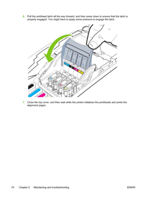 Page 786.Pull the printhead latch all the way forward, and then press down to ensure that the latch is
properly engaged. You might have to apply some pressure to engage the latch.
7.Close the top cover, and then wait while the printer initializes the printheads and prints the
alignment pages.
70 Chapter 5   Maintaining and troubleshooting ENWW
 