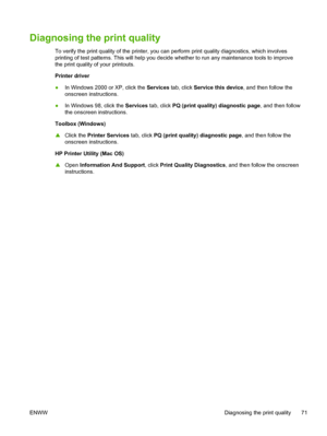 Page 79Diagnosing the print quality
To verify the print quality of the printer, you can perform print quality diagnostics, which involves
printing of test patterns. This will help you decide whether to run any maintenance tools to improve
the print quality of your printouts.
Printer driver
●In Windows 2000 or XP, click the Services tab, click Service this device, and then follow the
onscreen instructions.
●In Windows 98, click the Services tab, click PQ (print quality) diagnostic page, and then follow
the...