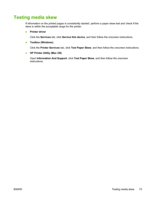 Page 81Testing media skew
If information on the printed pages is consistently slanted, perform a paper skew test and check if the
skew is within the acceptable range for the printer.
●Printer driver
Click the Services tab, click Service this device, and then follow the onscreen instructions.
●Toolbox (Windows)
Click the Printer Services tab, click Test Paper Skew, and then follow the onscreen instructions.
●HP Printer Utility (Mac OS)
Open Information And Support, click Test Paper Skew, and then follow the...