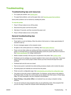 Page 83Troubleshooting
Troubleshooting tips and resources
●For a paper jam problem, see Clearing jams.
●For paper-feed problems, such as the paper skew, see 
Resolving paper-feed problems.
Some printer problems can be resolved by resetting the printer.
To reset the printer
1.
Press 
 (Power button) to turn off the printer.
2.Disconnect the power cord from the printer.
3.Wait about 10 seconds, and then reconnect the power cord.
4.
Press 
 (Power button) to turn on the printer.
General troubleshooting tips
Ensure...