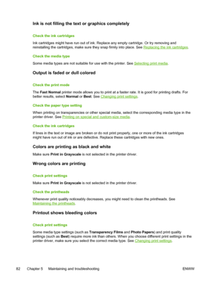 Page 90Ink is not filling the text or graphics completely
Check the ink cartridges
Ink cartridges might have run out of ink. Replace any empty cartridge. Or try removing and
reinstalling the cartridges, make sure they snap firmly into place. See 
Replacing the ink cartridges.
Check the media type
Some media types are not suitable for use with the printer. See 
Selecting print media.
Output is faded or dull colored
Check the print mode
The Fast Normal printer mode allows you to print at a faster rate. It is good...