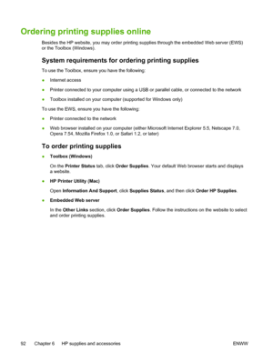 Page 100Ordering printing supplies online
Besides the HP website, you may order printing supplies through the embedded Web server (EWS)
or the Toolbox (Windows).
System requirements for ordering printing supplies
To use the Toolbox, ensure you have the following:
●Internet access
●Printer connected to your computer using a USB or parallel cable, or connected to the network
●Toolbox installed on your computer (supported for Windows only)
To use the EWS, ensure you have the following:
●Printer connected to the...