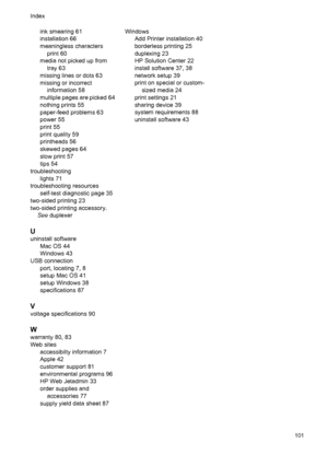 Page 105ink smearing 61
installation 66
meaningless characters
print 60
media not picked up from
tray 63
missing lines or dots 63
missing or incorrect
information 58
multiple pages are picked 64
nothing prints 55
paper-feed problems 63
power 55
print 55
print quality 59
printheads 56
skewed pages 64
slow print 57
tips 54
troubleshooting
lights 71
troubleshooting resources
self-test diagnostic page 35
two-sided printing 23
two-sided printing accessory.
See duplexer
U
uninstall software
Mac OS 44
Windows 43
USB...