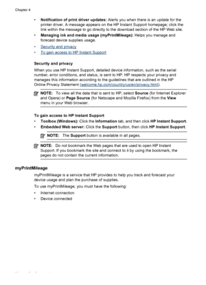 Page 38•Notification of print driver updates: Alerts you when there is an update for the
printer driver. A message appears on the HP Instant Support homepage; click the
link within the message to go directly to the download section of the HP Web site.
•Managing ink and media usage (myPrintMileage): Helps you manage and
forecast device supplies usage. 
•
Security and privacy
•
To gain access to HP Instant Support
Security and privacy
When you use HP Instant Support, detailed device information, such as the...