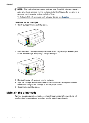 Page 50NOTE:The ink levels shown are an estimate only. Actual ink volumes may vary.
After removing a cartridge from its package, install it right away. Do not remove a
cartridge from the device for long periods of time.
To find out which ink cartridges work with your device, see 
Supplies.
To replace the ink cartridges
1.Gently pull open the ink cartridge cover.
2.Remove the ink cartridge that requires replacement by grasping it between your
thumb and forefinger and pulling it firmly toward you.
3.Remove the...