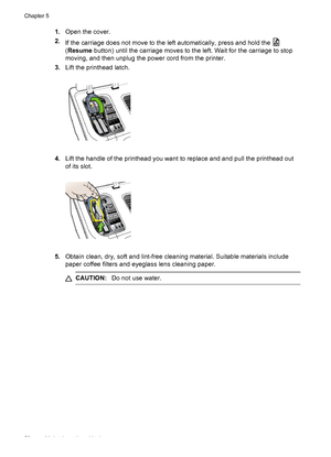 Page 541.Open the cover.
2.
If the carriage does not move to the left automatically, press and hold the 
(Resume button) until the carriage moves to the left. Wait for the carriage to stop
moving, and then unplug the power cord from the printer.
3.Lift the printhead latch.
4.Lift the handle of the printhead you want to replace and and pull the printhead out
of its slot.
5.Obtain clean, dry, soft and lint-free cleaning material. Suitable materials include
paper coffee filters and eyeglass lens cleaning paper....