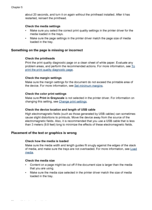 Page 62about 20 seconds, and turn it on again without the printhead installed. After it has
restarted, reinsert the printhead.
Check the media settings
• Make sure you select the correct print quality settings in the printer driver for the
media loaded in the trays.
• Make sure the page settings in the printer driver match the page size of media
loaded in the tray.
Something on the page is missing or incorrect
Check the printheads
Print the print quality diagnostic page on a clean sheet of white paper. Evaluate...
