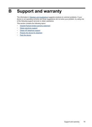 Page 83B
Support and warranty
The information in Maintain and troubleshoot suggests solutions to common problems. If your
device is not operating correctly and those suggestions did not solve your problem, try using one
of the following support services to obtain assistance.
This section contains the following topics:
•
Hewlett-Packard limited warranty statement
•
Obtain electronic support
•
Obtain HP telephone support
•
Prepare the device for shipment
•
Pack the device
Support and warranty79
 