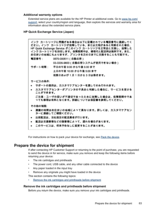 Page 87Additional warranty options
Extended service plans are available for the HP Printer at additional costs. Go to www.hp.com/support, select your country/region and language, then explore the services and warranty area for
information about the extended service plans.
HP Quick Exchange Service (Japan)
For instructions on how to pack your device for exchange, see Pack the device.
Prepare the device for shipment
If after contacting HP Customer Support or returning to the point of purchase, you are requested...