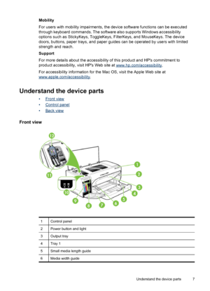 Page 11Mobility
For users with mobility impairments, the device software functions can be executed
through keyboard commands. The software also supports Windows accessibility
options such as StickyKeys, ToggleKeys, FilterKeys, and MouseKeys. The device
doors, buttons, paper trays, and paper guides can be operated by users with limited
strength and reach.
Support
For more details about the accessibility of this product and HPs commitment to
product accessibility, visit HPs Web site at 
www.hp.com/accessibility....