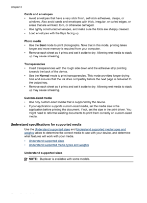 Page 16Cards and envelopes
• Avoid envelopes that have a very slick finish, self-stick adhesives, clasps, or
windows. Also avoid cards and envelopes with thick, irregular, or curled edges, or
areas that are wrinkled, torn, or otherwise damaged.
• Use tightly constructed envelopes, and make sure the folds are sharply creased.
• Load envelopes with the flaps facing up.
Photo media
• Use the Best mode to print photographs. Note that in this mode, printing takes
longer and more memory is required from your...