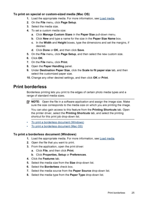 Page 29To print on special or custom-sized media (Mac OS)
1.Load the appropriate media. For more information, see Load media.
2.On the File menu, click Page Setup.
3.Select the media size.
4.To set a custom media size:
a. Click Manage Custom Sizes in the Paper Size pull-down menu.
b. Click New and type a name for the size in the Paper Size Name box.
c. In the Width and Height boxes, type the dimensions and set the margins, if
desired.
d. Click Done or OK, and then click Save.
5.On the File menu, click Page...