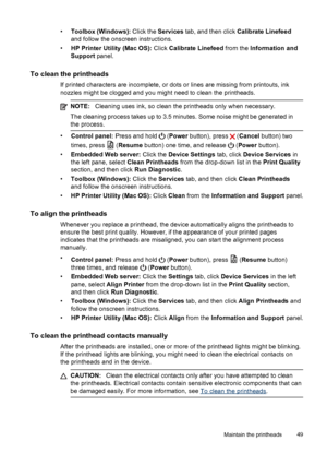 Page 53•Toolbox (Windows): Click the Services tab, and then click Calibrate Linefeed
and follow the onscreen instructions.
•HP Printer Utility (Mac OS): Click Calibrate Linefeed from the Information and
Support panel.
To clean the printheads
If printed characters are incomplete, or dots or lines are missing from printouts, ink
nozzles might be clogged and you might need to clean the printheads.
NOTE:Cleaning uses ink, so clean the printheads only when necessary.
The cleaning process takes up to 3.5 minutes....