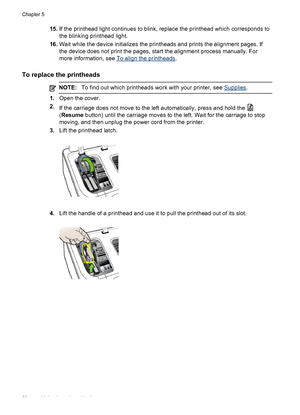 Page 5615.If the printhead light continues to blink, replace the printhead which corresponds to
the blinking printhead light.
16.Wait while the device initializes the printheads and prints the alignment pages. If
the device does not print the pages, start the alignment process manually. For
more information, see 
To align the printheads.
To replace the printheads
NOTE:To find out which printheads work with your printer, see Supplies.
1.Open the cover.
2.
If the carriage does not move to the left automatically,...