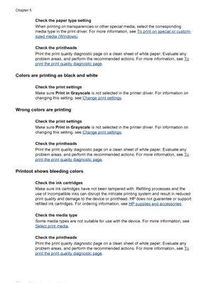 Page 66Check the paper type setting
When printing on transparencies or other special media, select the corresponding
media type in the print driver. For more information, see 
To print on special or custom-
sized media (Windows).
Check the printheads
Print the print quality diagnostic page on a clean sheet of white paper. Evaluate any
problem areas, and perform the recommended actions. For more information, see 
To
print the print quality diagnostic page.
Colors are printing as black and white
Check the print...