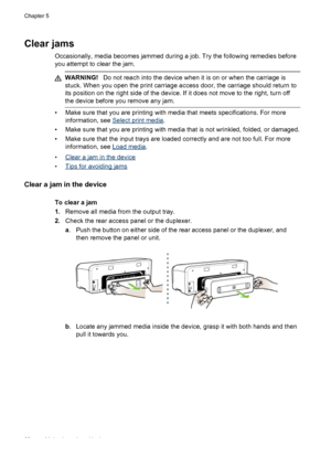 Page 72Clear jams
Occasionally, media becomes jammed during a job. Try the following remedies before
you attempt to clear the jam.
WARNING!Do not reach into the device when it is on or when the carriage is
stuck. When you open the print carriage access door, the carriage should return to
its position on the right side of the device. If it does not move to the right, turn off
the device before you remove any jam.
• Make sure that you are printing with media that meets specifications. For more
information, see...