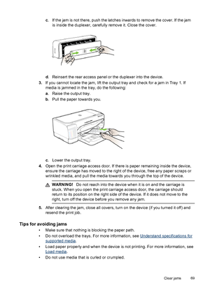 Page 73c. If the jam is not there, push the latches inwards to remove the cover. If the jam
is inside the duplexer, carefully remove it. Close the cover.
d. Reinsert the rear access panel or the duplexer into the device.
3.If you cannot locate the jam, lift the output tray and check for a jam in Tray 1. If
media is jammed in the tray, do the following:
a. Raise the output tray.
b. Pull the paper towards you.
c. Lower the output tray.
4.Open the print carriage access door. If there is paper remaining inside the...