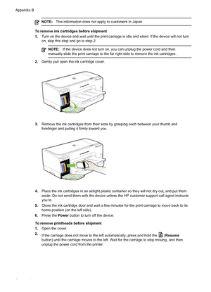 Page 88NOTE:This information does not apply to customers in Japan.
To remove ink cartridges before shipment
1.Turn on the device and wait until the print carriage is idle and silent. If the device will not turn
on, skip this step and go to step 2.
NOTE:If the device does not turn on, you can unplug the power cord and then
manually slide the print carriage to the far right side to remove the ink cartridges.
2.Gently pull open the ink cartridge cover.
3.Remove the ink cartridges from their slots by grasping each...