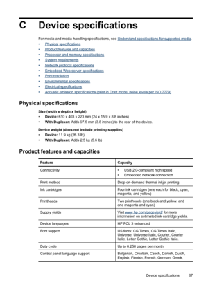 Page 91C
Device specifications
For media and media-handling specifications, see Understand specifications for supported media.
•
Physical specifications
•
Product features and capacities
•
Processor and memory specifications
•
System requirements
•
Network protocol specifications
•
Embedded Web server specifications
•
Print resolution
•
Environmental specifications
•
Electrical specifications
•
Acoustic emission specifications (print in Draft mode, noise levels per ISO 7779)
Physical specifications
Size (width...