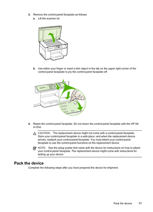 Page 1013.Remove the control-panel faceplate as follows:
a. Lift the scanner lid.
b. Use either your finger or insert a thin object in the tab on the upper right corner of the
control-panel faceplate to pry the control-panel faceplate off.
4.Retain the control-panel faceplate. Do not return the control-panel faceplate with the HP All-
in-One.
CAUTION:The replacement device might not come with a control-panel faceplate.
Store your control-panel faceplate in a safe place, and when the replacement device
arrives,...