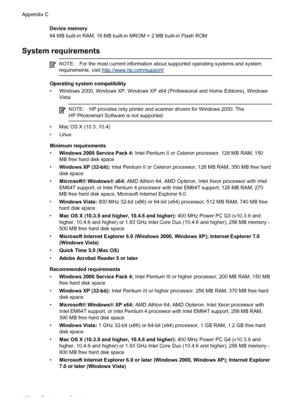 Page 104Device memory
64 MB built-in RAM, 16 MB built-in MROM + 2 MB built-in Flash ROM
System requirements
NOTE:For the most current information about supported operating systems and system
requirements, visit http://www.hp.com/support/
Operating system compatibility
• Windows 2000, Windows XP, Windows XP x64 (Professional and Home Editions), Windows
Vista
NOTE:HP provides only printer and scanner drivers for Windows 2000. The
HP Photosmart Software is not supported.
• Mac OS X (10.3, 10.4)
• Linux
Minimum...