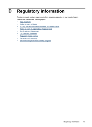 Page 107D
Regulatory information
The device meets product requirements from regulatory agencies in your country/region.
This section contains the following topics:
•
FCC statement
•
Notice to users in Korea
•
VCCI (Class B) compliance statement for users in Japan
•
Notice to users in Japan about the power cord
•
RoHS notices (China only)
•
LED indicator statement
•
Regulatory model number
•
Declaration of conformity
•
Environmental product stewardship program
Regulatory information103
 