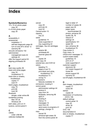 Page 113Index
Symbols/Numerics
10 x 15 cm photo paper
copy 35
4 x 6 inch photo paper
copy 35
A
accessibility 4
accessories
installation 11
self-test diagnostic page 49
turn on and off in driver 12
warranty 89
acoustic emissions 102
administrator
management tools 43
settings 44
after the support period 93
aligning printheads 59
B
best copy quality 36
black and white pages
copy 34
troubleshoot 72
black dots or streaks,
troubleshoot
copies 77
scan 81
blank pages, troubleshoot
copy 76
print 68
scan 80
Bluetooth...