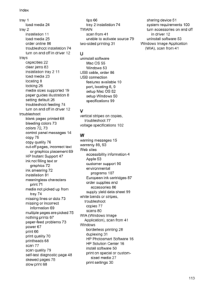 Page 117tray 1
load media 24
tray 2
installation 11
load media 25
order online 86
troubleshoot installation 74
turn on and off in driver 12
trays
capacities 22
clear jams 83
installation tray 2 11
load media 23
locating 8
locking 26
media sizes supported 19
paper guides illustration 8
setting default 26
troubleshoot feeding 74
turn on and off in driver 12
troubleshoot
blank pages printed 68
bleeding colors 73
colors 72, 73
control panel messages 14
copy 75
copy quality 76
cut-off pages, incorrect text
or...