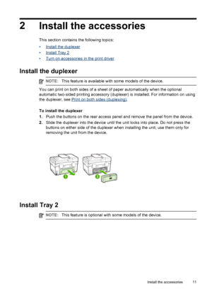 Page 152
Install the accessories
This section contains the following topics:
•
Install the duplexer
•
Install Tray 2
•
Turn on accessories in the print driver
Install the duplexer
NOTE:This feature is available with some models of the device.
You can print on both sides of a sheet of paper automatically when the optional
automatic two-sided printing accessory (duplexer) is installed. For information on using
the duplexer, see 
Print on both sides (duplexing).
To install the duplexer
1.Push the buttons on the...