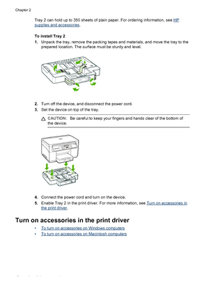 Page 16Tray 2 can hold up to 350 sheets of plain paper. For ordering information, see HP
supplies and accessories.
To install Tray 2
1.Unpack the tray, remove the packing tapes and materials, and move the tray to the
prepared location. The surface must be sturdy and level.
2.Turn off the device, and disconnect the power cord.
3.Set the device on top of the tray.
CAUTION:Be careful to keep your fingers and hands clear of the bottom of
the device.
4.Connect the power cord and turn on the device.
5.Enable Tray 2...