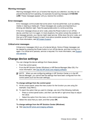 Page 19Warning messages
Warning messages inform you of events that require your attention, but they do not
prevent the device from operating. An example of a warning message is CYAN INK
LOW. These messages appear until you resolve the condition.
Error messages
Error messages communicate that some action must be performed, such as adding
media or clearing a media jam. These messages are usually accompanied by a
blinking red Attention light. Take the appropriate action to continue printing.
If the error message...