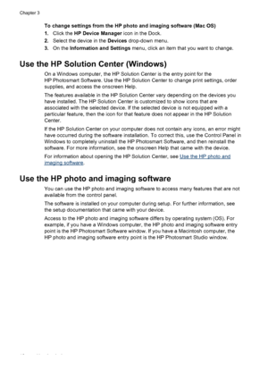 Page 20To change settings from the HP photo and imaging software (Mac OS)
1.Click the HP Device Manager icon in the Dock.
2.Select the device in the Devices drop-down menu.
3.On the Information and Settings menu, click an item that you want to change.
Use the HP Solution Center (Windows)
On a Windows computer, the HP Solution Center is the entry point for the
HP Photosmart Software. Use the HP Solution Center to change print settings, order
supplies, and access the onscreen Help.
The features available in the...