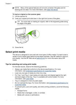 Page 22NOTE:Many of the special features will not work correctly if the glass and lid
backing are not clean. For more information, see 
Clean the device.
To load an original on the scanner glass
1.Lift the scanner lid.
2.Load your original print side down in the right front corner of the glass.
TIP:For more help on loading an original, refer to the engraved guides along
the edge of the glass.
3.Close the lid.
Select print media
The device is designed to work well with most types of office media. It is best to...