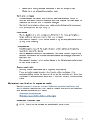 Page 23• Media that is heavily textured, embossed, or does not accept ink well
• Media that is too lightweight or stretches easily
Cards and envelopes
• Avoid envelopes that have a very slick finish, self-stick adhesives, clasps, or
windows. Also avoid cards and envelopes with thick, irregular, or curled edges, or
areas that are wrinkled, torn, or otherwise damaged.
• Use tightly constructed envelopes, and make sure the folds are sharply creased.
• Load envelopes with the flaps facing up.
Photo media
• Use the...