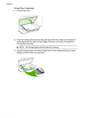 Page 28To load Tray 1 (main tray)
1.Lift the output tray.
2.Insert the media print-side down along the right of the tray. Make sure the stack of
media aligns with the right and back edges of the tray, and does not exceed the
line marking in the tray.
NOTE:Do not load paper while the device is printing.
3.Slide the media guides in the tray to adjust them for the media size that you have
loaded, and then lower the output tray.
Chapter 3
24 Use the device
 