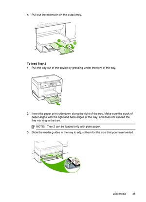 Page 294.Pull out the extension on the output tray.
To load Tray 2
1.Pull the tray out of the device by grasping under the front of the tray.
2.Insert the paper print-side down along the right of the tray. Make sure the stack of
paper aligns with the right and back edges of the tray, and does not exceed the
line marking in the tray.
NOTE:Tray 2 can be loaded only with plain paper.
3.Slide the media guides in the tray to adjust them for the size that you have loaded.
Load media25
 