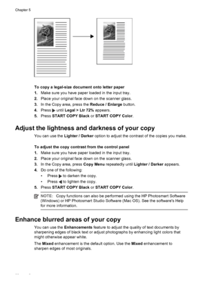 Page 42To copy a legal-size document onto letter paper
1.Make sure you have paper loaded in the input tray.
2.Place your original face down on the scanner glass.
3.In the Copy area, press the Reduce / Enlarge button.
4.Press 
 until Legal > Ltr 72% appears.
5.Press START COPY Black or START COPY Color.
Adjust the lightness and darkness of your copy
You can use the Lighter / Darker option to adjust the contrast of the copies you make.
To adjust the copy contrast from the control panel
1.Make sure you have paper...