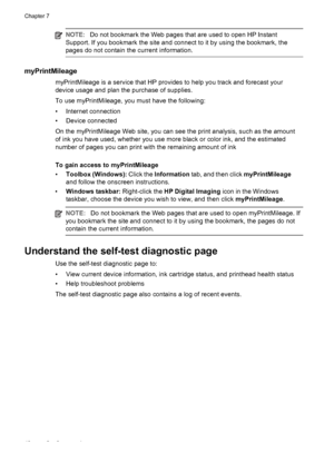 Page 52NOTE:Do not bookmark the Web pages that are used to open HP Instant
Support. If you bookmark the site and connect to it by using the bookmark, the
pages do not contain the current information.
myPrintMileage
myPrintMileage is a service that HP provides to help you track and forecast your
device usage and plan the purchase of supplies.
To use myPrintMileage, you must have the following:
• Internet connection
• Device connected
On the myPrintMileage Web site, you can see the print analysis, such as the...