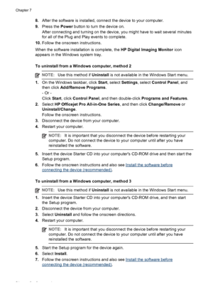 Page 588.After the software is installed, connect the device to your computer.
9.Press the Power button to turn the device on.
After connecting and turning on the device, you might have to wait several minutes
for all of the Plug and Play events to complete.
10.Follow the onscreen instructions.
When the software installation is complete, the HP Digital Imaging Monitor icon
appears in the Windows system tray.
To uninstall from a Windows computer, method 2
NOTE:Use this method if Uninstall is not available in the...