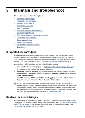Page 608 Maintain and troubleshoot
This section contains the following topics:
•
Supported ink cartridges
•
Replace the ink cartridges
•
Maintain the printheads
•
Store printing supplies
•
Clean the device
•
Troubleshooting tips and resources
•
Solve printing problems
•
Poor print quality and unexpected printouts
•
Solve paper-feed problems
•
Solve copy problems
•
Solve scan problems
•
Troubleshoot installation issues
•
Clear jams
Supported ink cartridges
The availability of ink cartridges varies by...