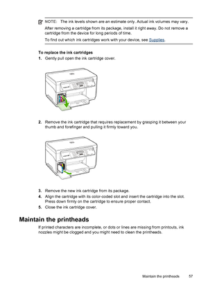 Page 61NOTE:The ink levels shown are an estimate only. Actual ink volumes may vary.
After removing a cartridge from its package, install it right away. Do not remove a
cartridge from the device for long periods of time.
To find out which ink cartridges work with your device, see 
Supplies.
To replace the ink cartridges
1.Gently pull open the ink cartridge cover.
2.Remove the ink cartridge that requires replacement by grasping it between your
thumb and forefinger and pulling it firmly toward you.
3.Remove the...