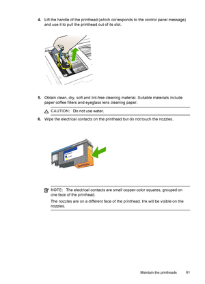 Page 654.Lift the handle of the printhead (which corresponds to the control panel message)
and use it to pull the printhead out of its slot.
5.Obtain clean, dry, soft and lint-free cleaning material. Suitable materials include
paper coffee filters and eyeglass lens cleaning paper.
CAUTION:Do not use water.
6.Wipe the electrical contacts on the printhead but do not touch the nozzles.
NOTE:The electrical contacts are small copper-color squares, grouped on
one face of the printhead.
The nozzles are on a different...