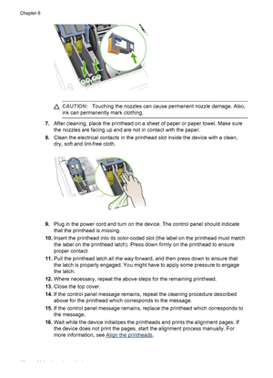 Page 66CAUTION:Touching the nozzles can cause permanent nozzle damage. Also,
ink can permanently mark clothing.
7.After cleaning, place the printhead on a sheet of paper or paper towel. Make sure
the nozzles are facing up and are not in contact with the paper.
8.Clean the electrical contacts in the printhead slot inside the device with a clean,
dry, soft and lint-free cloth.
9.Plug in the power cord and turn on the device. The control panel should indicate
that the printhead is missing.
10.Insert the printhead...