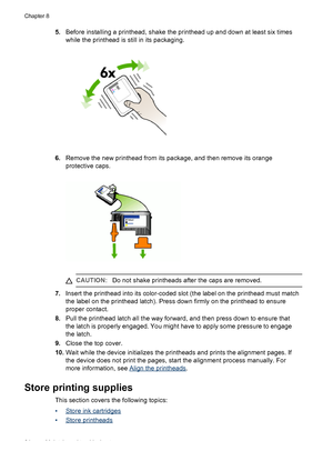 Page 685.Before installing a printhead, shake the printhead up and down at least six times
while the printhead is still in its packaging.
6.Remove the new printhead from its package, and then remove its orange
protective caps.
CAUTION:Do not shake printheads after the caps are removed.
7.Insert the printhead into its color-coded slot (the label on the printhead must match
the label on the printhead latch). Press down firmly on the printhead to ensure
proper contact.
8.Pull the printhead latch all the way...